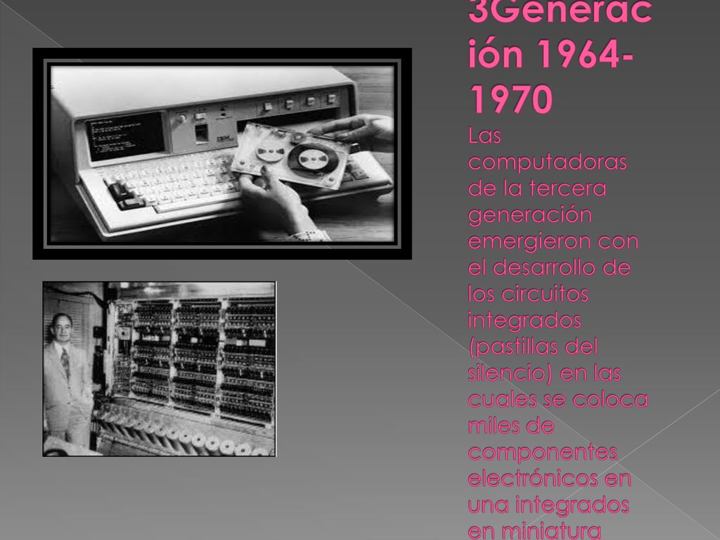3Generación Las computadoras de la tercera generación emergieron con el desarrollo de los circuitos integrados (pastillas del silencio) en las cuales se coloca miles de componentes electrónicos en una integrados en miniatura
