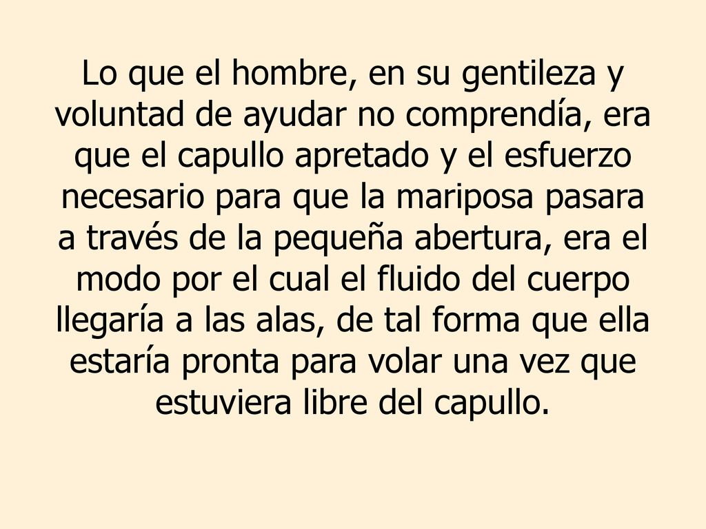 Lo que el hombre, en su gentileza y voluntad de ayudar no comprendía, era que el capullo apretado y el esfuerzo necesario para que la mariposa pasara a través de la pequeña abertura, era el modo por el cual el fluido del cuerpo llegaría a las alas, de tal forma que ella estaría pronta para volar una vez que estuviera libre del capullo.