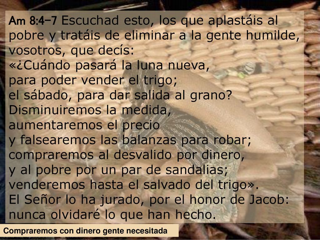 Am 8:4-7 Escuchad esto, los que aplastáis al pobre y tratáis de eliminar a la gente humilde, vosotros, que decís: «¿Cuándo pasará la luna nueva, para poder vender el trigo; el sábado, para dar salida al grano Disminuiremos la medida, aumentaremos el precio y falsearemos las balanzas para robar; compraremos al desvalido por dinero, y al pobre por un par de sandalias; venderemos hasta el salvado del trigo». El Señor lo ha jurado, por el honor de Jacob: nunca olvidaré lo que han hecho.