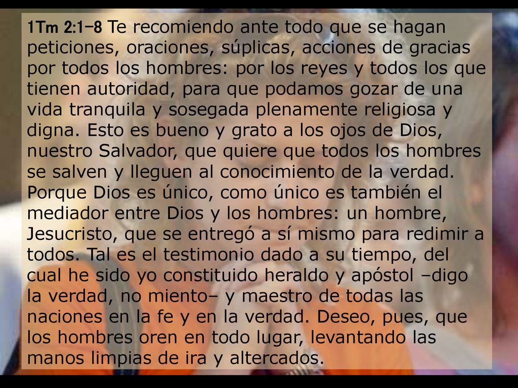 1Tm 2:1-8 Te recomiendo ante todo que se hagan peticiones, oraciones, súplicas, acciones de gracias por todos los hombres: por los reyes y todos los que tienen autoridad, para que podamos gozar de una vida tranquila y sosegada plenamente religiosa y digna.