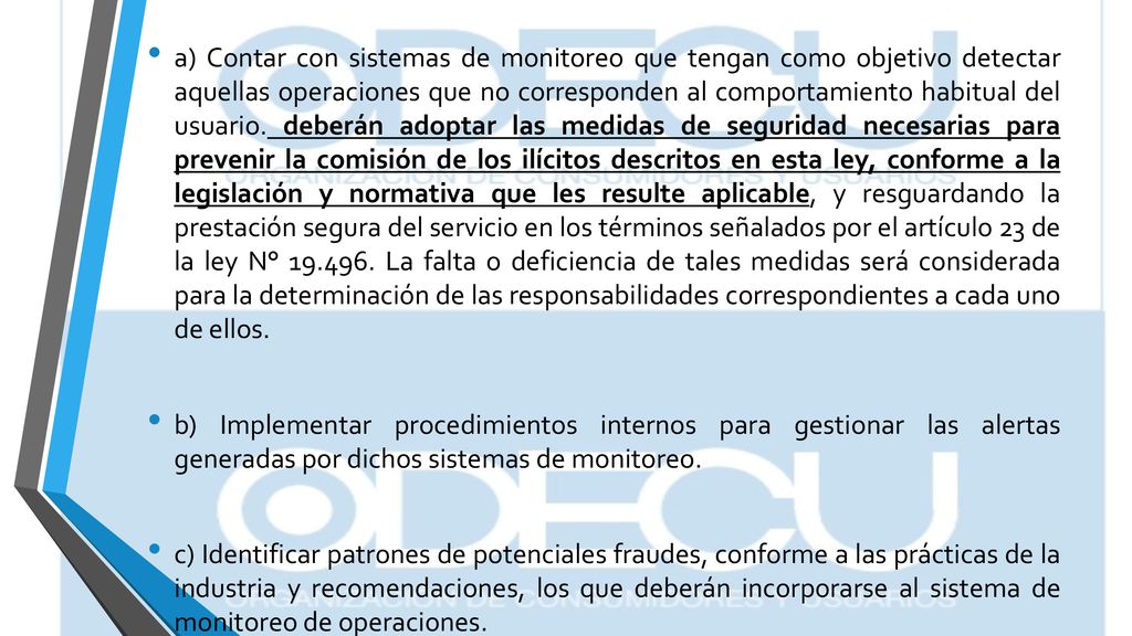 a) Contar con sistemas de monitoreo que tengan como objetivo detectar aquellas operaciones que no corresponden al comportamiento habitual del usuario. deberán adoptar las medidas de seguridad necesarias para prevenir la comisión de los ilícitos descritos en esta ley, conforme a la legislación y normativa que les resulte aplicable, y resguardando la prestación segura del servicio en los términos señalados por el artículo 23 de la ley N° La falta o deficiencia de tales medidas será considerada para la determinación de las responsabilidades correspondientes a cada uno de ellos.