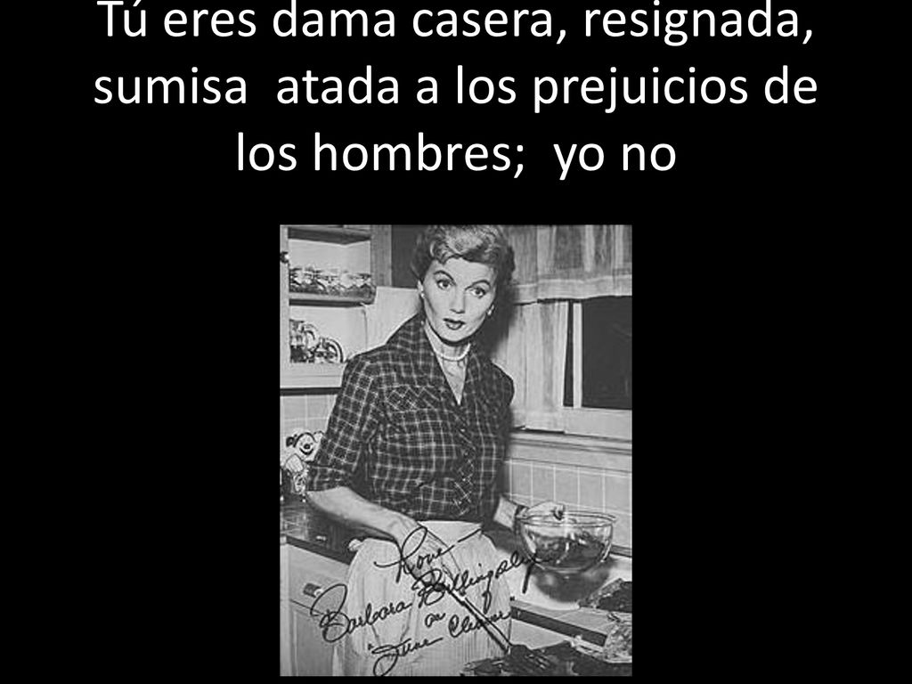 Tú eres dama casera, resignada, sumisa atada a los prejuicios de los hombres; yo no