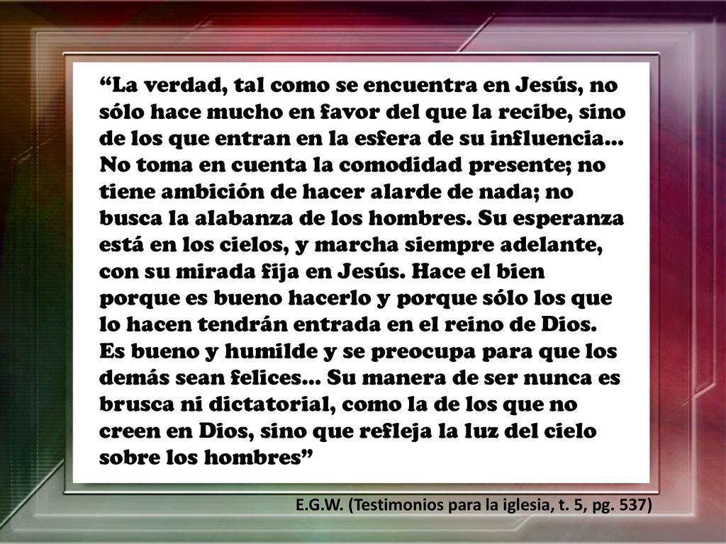 La verdad, tal como se encuentra en Jesús, no sólo hace mucho en favor del que la recibe, sino de los que entran en la esfera de su influencia… No toma en cuenta la comodidad presente; no tiene ambición de hacer alarde de nada; no busca la alabanza de los hombres. Su esperanza está en los cielos, y marcha siempre adelante, con su mirada fija en Jesús. Hace el bien porque es bueno hacerlo y porque sólo los que lo hacen tendrán entrada en el reino de Dios. Es bueno y humilde y se preocupa para que los demás sean felices… Su manera de ser nunca es brusca ni dictatorial, como la de los que no creen en Dios, sino que refleja la luz del cielo sobre los hombres