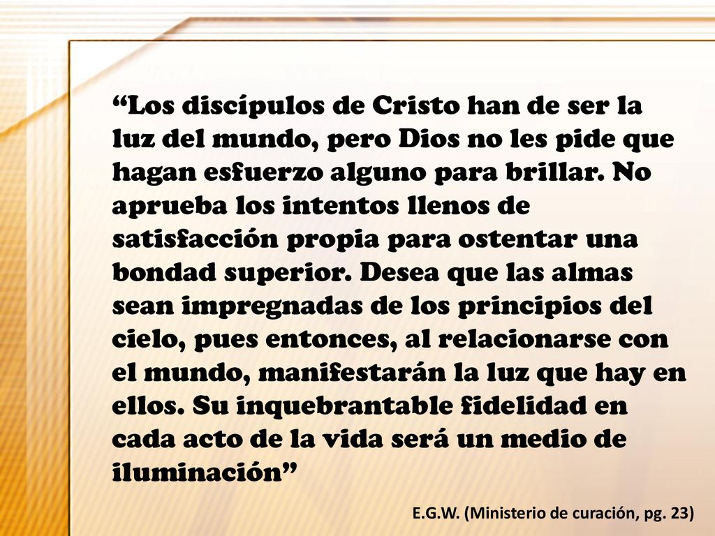 Los discípulos de Cristo han de ser la luz del mundo, pero Dios no les pide que hagan esfuerzo alguno para brillar. No aprueba los intentos llenos de satisfacción propia para ostentar una bondad superior. Desea que las almas sean impregnadas de los principios del cielo, pues entonces, al relacionarse con el mundo, manifestarán la luz que hay en ellos. Su inquebrantable fidelidad en cada acto de la vida será un medio de iluminación