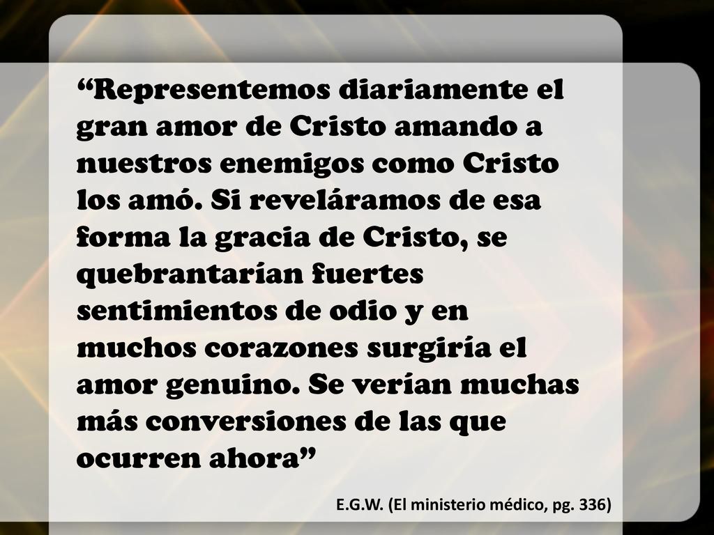 Representemos diariamente el gran amor de Cristo amando a nuestros enemigos como Cristo los amó. Si reveláramos de esa forma la gracia de Cristo, se quebrantarían fuertes sentimientos de odio y en muchos corazones surgiría el amor genuino. Se verían muchas más conversiones de las que ocurren ahora