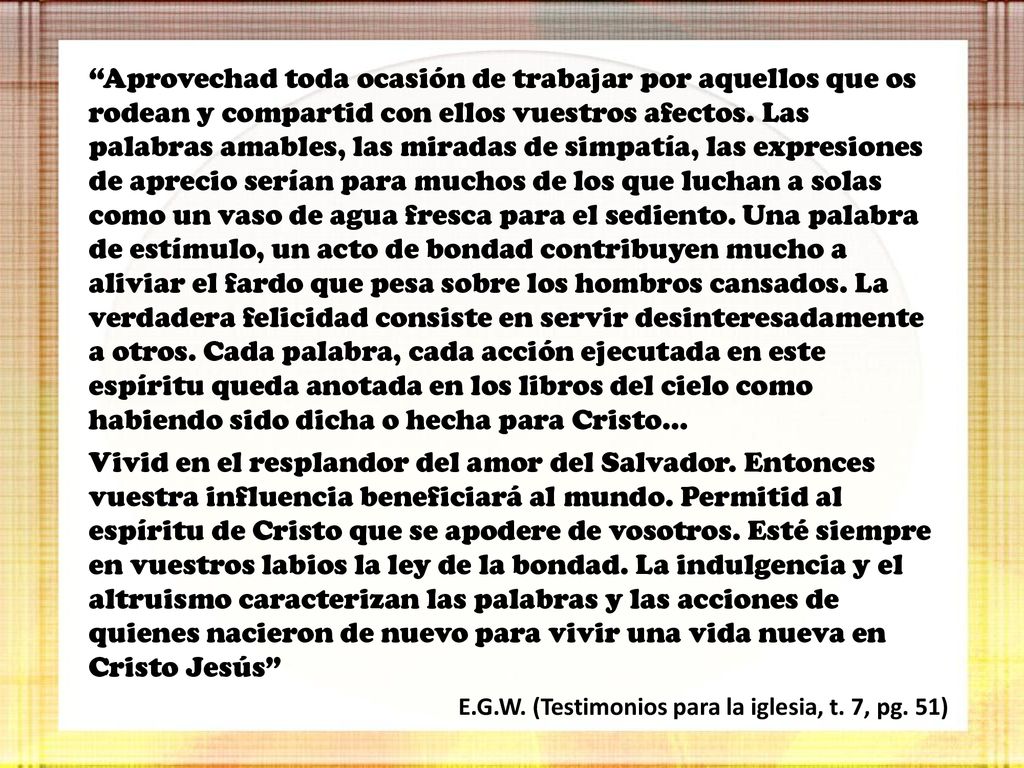 Aprovechad toda ocasión de trabajar por aquellos que os rodean y compartid con ellos vuestros afectos. Las palabras amables, las miradas de simpatía, las expresiones de aprecio serían para muchos de los que luchan a solas como un vaso de agua fresca para el sediento. Una palabra de estímulo, un acto de bondad contribuyen mucho a aliviar el fardo que pesa sobre los hombros cansados. La verdadera felicidad consiste en servir desinteresadamente a otros. Cada palabra, cada acción ejecutada en este espíritu queda anotada en los libros del cielo como habiendo sido dicha o hecha para Cristo…