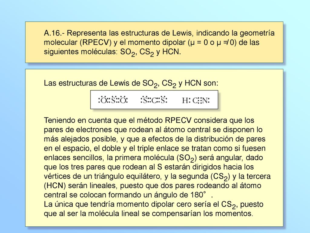A.16.- Representa las estructuras de Lewis, indicando la geometría molecular (RPECV) y el momento dipolar (μ = 0 o μ ≠ 0) de las siguientes moléculas: SO2, CS2 y HCN.