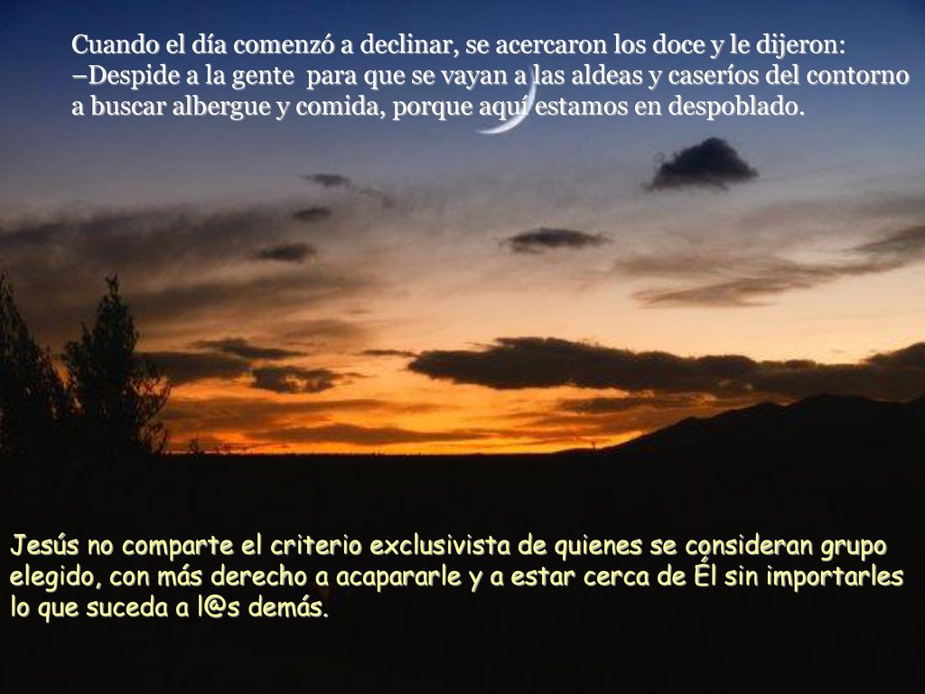 Cuando el día comenzó a declinar, se acercaron los doce y le dijeron: –Despide a la gente para que se vayan a las aldeas y caseríos del contorno a buscar albergue y comida, porque aquí estamos en despoblado.