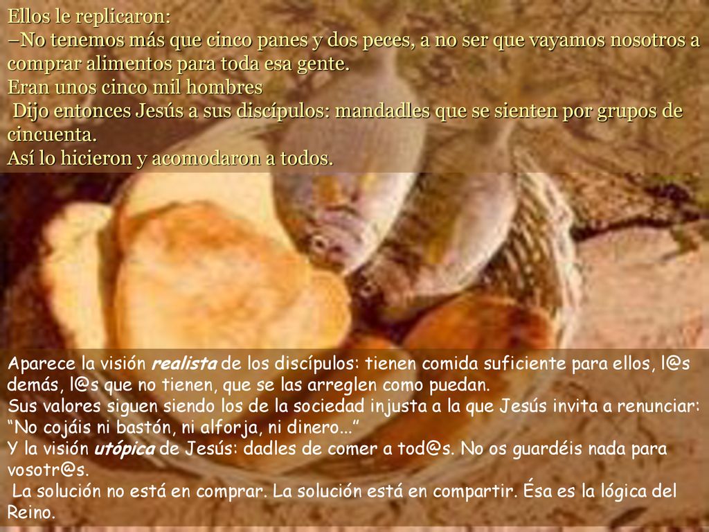 Ellos le replicaron: –No tenemos más que cinco panes y dos peces, a no ser que vayamos nosotros a comprar alimentos para toda esa gente. Eran unos cinco mil hombres Dijo entonces Jesús a sus discípulos: mandadles que se sienten por grupos de cincuenta. Así lo hicieron y acomodaron a todos.