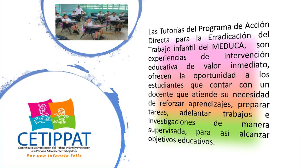Las Tutorías del Programa de Acción Directa para la Erradicación del Trabajo infantil del MEDUCA, son experiencias de intervención educativa de valor inmediato, ofrecen la oportunidad a los estudiantes que contar con un docente que atiende su necesidad de reforzar aprendizajes, preparar tareas, adelantar trabajos e investigaciones de manera supervisada, para así alcanzar objetivos educativos.