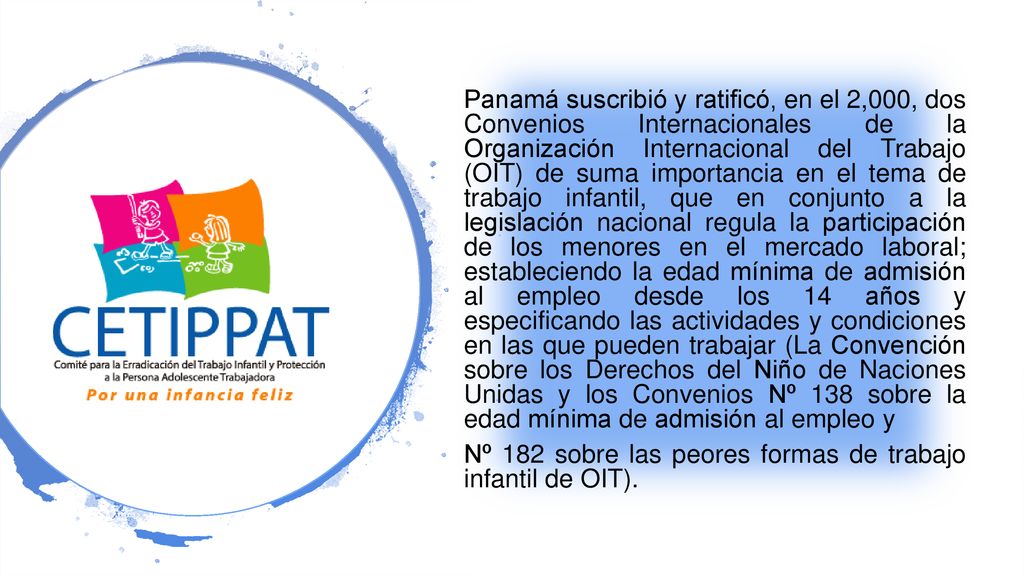 Panamá suscribió y ratificó, en el 2,000, dos Convenios Internacionales de la Organización Internacional del Trabajo (OIT) de suma importancia en el tema de trabajo infantil, que en conjunto a la legislación nacional regula la participación de los menores en el mercado laboral; estableciendo la edad mínima de admisión al empleo desde los 14 años y especificando las actividades y condiciones en las que pueden trabajar (La Convención sobre los Derechos del Niño de Naciones Unidas y los Convenios Nº 138 sobre la edad mínima de admisión al empleo y Nº 182 sobre las peores formas de trabajo infantil de OIT).