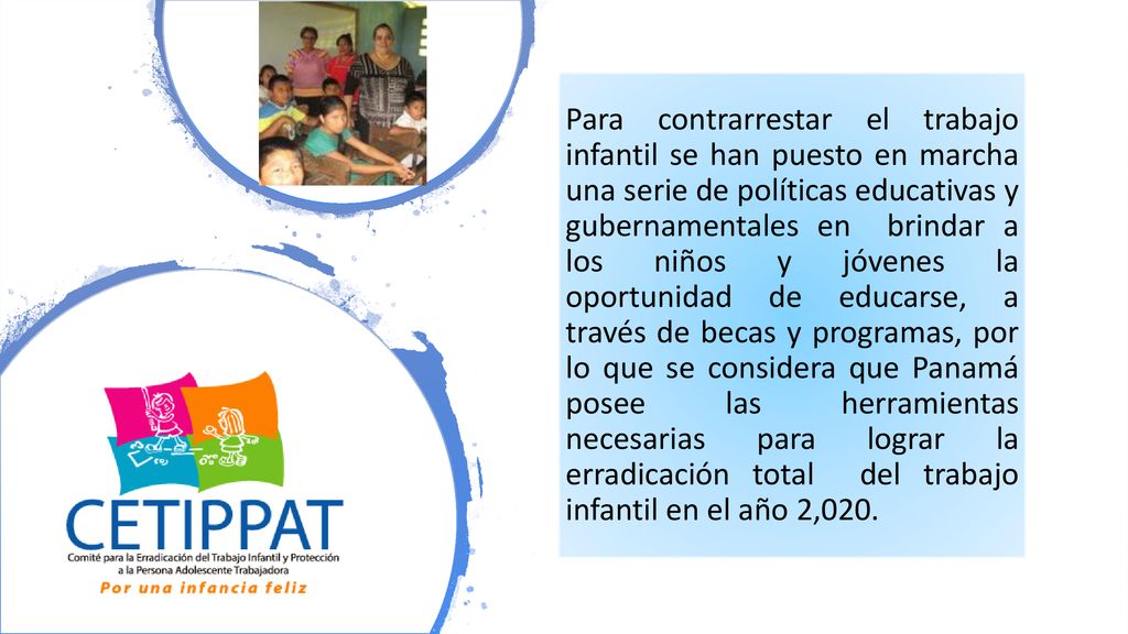 Para contrarrestar el trabajo infantil se han puesto en marcha una serie de políticas educativas y gubernamentales en brindar a los niños y jóvenes la oportunidad de educarse, a través de becas y programas, por lo que se considera que Panamá posee las herramientas necesarias para lograr la erradicación total del trabajo infantil en el año 2,020.