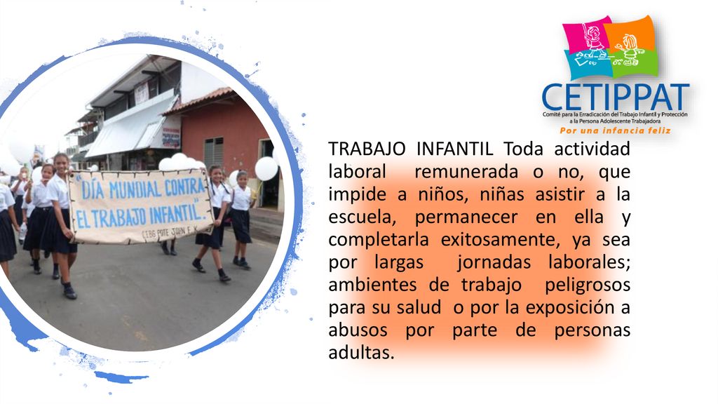 TRABAJO INFANTIL Toda actividad laboral remunerada o no, que impide a niños, niñas asistir a la escuela, permanecer en ella y completarla exitosamente, ya sea por largas jornadas laborales; ambientes de trabajo peligrosos para su salud o por la exposición a abusos por parte de personas adultas.