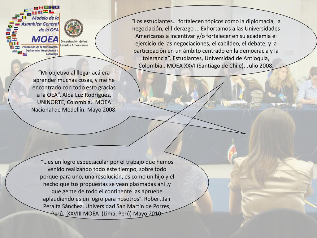 Los estudiantes… fortalecen tópicos como la diplomacia, la negociación, el liderazgo ... Exhortamos a las Universidades Americanas a incentivar y/o fortalecer en su academia el ejercicio de las negociaciones, el cabildeo, el debate, y la participación en un ámbito centrado en la democracia y la tolerancia . Estudiantes, Universidad de Antioquia, Colombia.. MOEA XXVI (Santiago de Chile). Julio 2008.