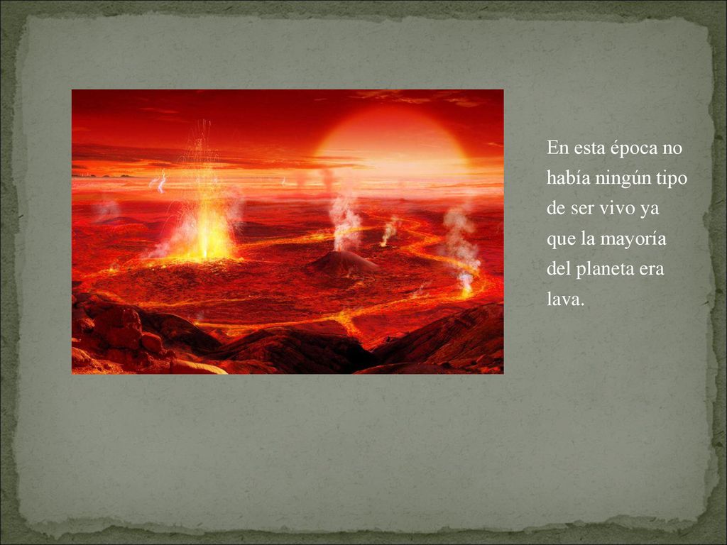 En esta época no había ningún tipo de ser vivo ya que la mayoría del planeta era lava.
