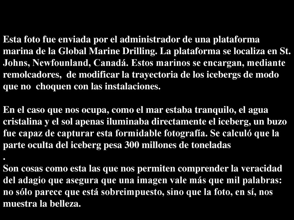 Esta foto fue enviada por el administrador de una plataforma marina de la Global Marine Drilling. La plataforma se localiza en St. Johns, Newfounland, Canadá. Estos marinos se encargan, mediante remolcadores, de modificar la trayectoria de los icebergs de modo que no choquen con las instalaciones.