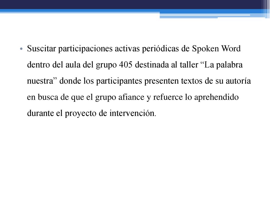 Suscitar participaciones activas periódicas de Spoken Word dentro del aula del grupo 405 destinada al taller La palabra nuestra donde los participantes presenten textos de su autoría en busca de que el grupo afiance y refuerce lo aprehendido durante el proyecto de intervención.
