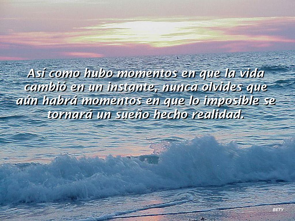 Así como hubo momentos en que la vida cambió en un instante, nunca olvides que aún habrá momentos en que lo imposible se tornará un sueño hecho realidad.