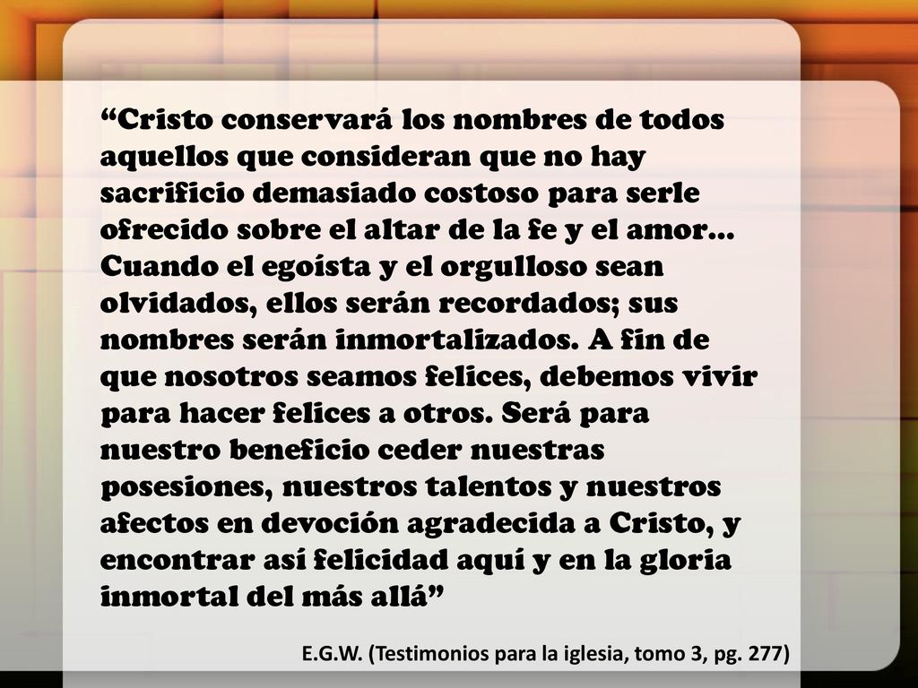 Cristo conservará los nombres de todos aquellos que consideran que no hay sacrificio demasiado costoso para serle ofrecido sobre el altar de la fe y el amor… Cuando el egoísta y el orgulloso sean olvidados, ellos serán recordados; sus nombres serán inmortalizados. A fin de que nosotros seamos felices, debemos vivir para hacer felices a otros. Será para nuestro beneficio ceder nuestras posesiones, nuestros talentos y nuestros afectos en devoción agradecida a Cristo, y encontrar así felicidad aquí y en la gloria inmortal del más allá