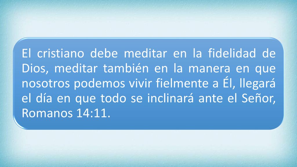 El cristiano debe meditar en la fidelidad de Dios, meditar también en la manera en que nosotros podemos vivir fielmente a Él, llegará el día en que todo se inclinará ante el Señor, Romanos 14:11.