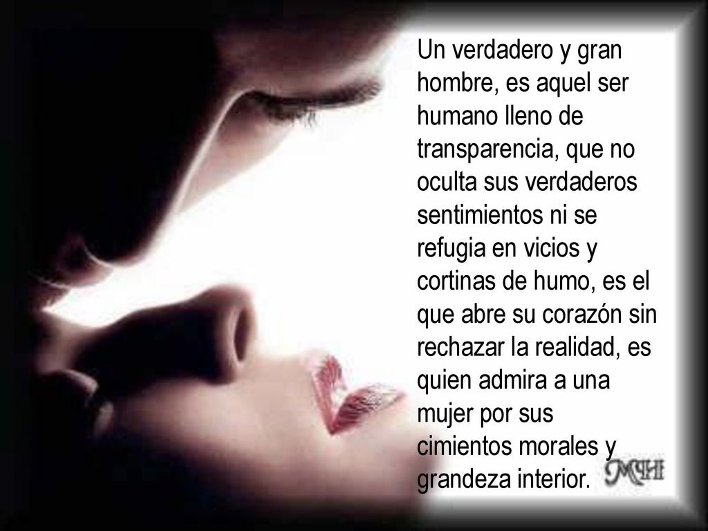 Un verdadero y gran hombre, es aquel ser humano lleno de transparencia, que no oculta sus verdaderos sentimientos ni se refugia en vicios y cortinas de humo, es el que abre su corazón sin rechazar la realidad, es quien admira a una mujer por sus cimientos morales y grandeza interior.