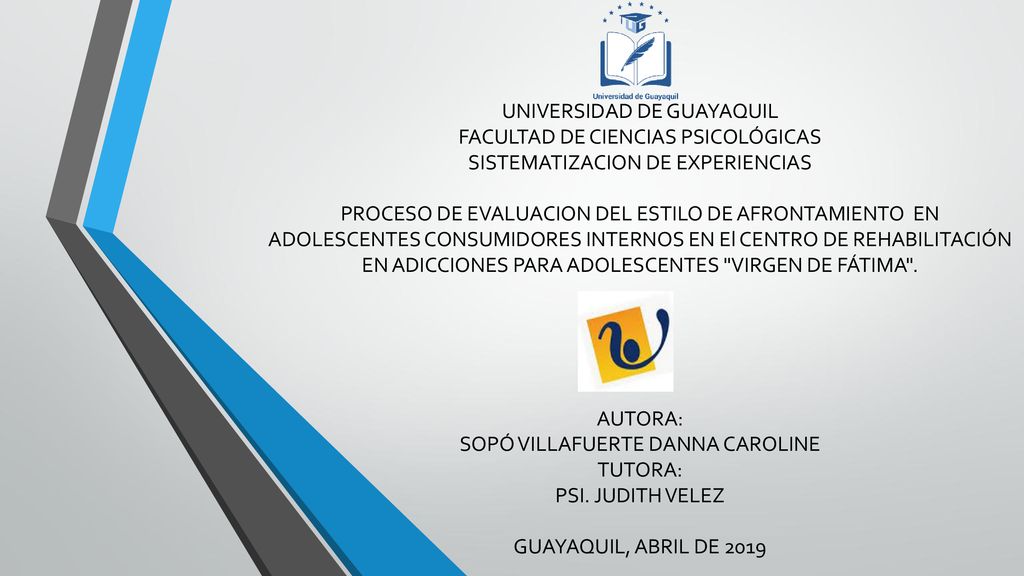UNIVERSIDAD DE GUAYAQUIL FACULTAD DE CIENCIAS PSICOLÓGICAS SISTEMATIZACION DE EXPERIENCIAS PROCESO DE EVALUACION DEL ESTILO DE AFRONTAMIENTO EN ADOLESCENTES CONSUMIDORES INTERNOS EN El CENTRO DE REHABILITACIÓN EN ADICCIONES PARA ADOLESCENTES VIRGEN DE FÁTIMA .