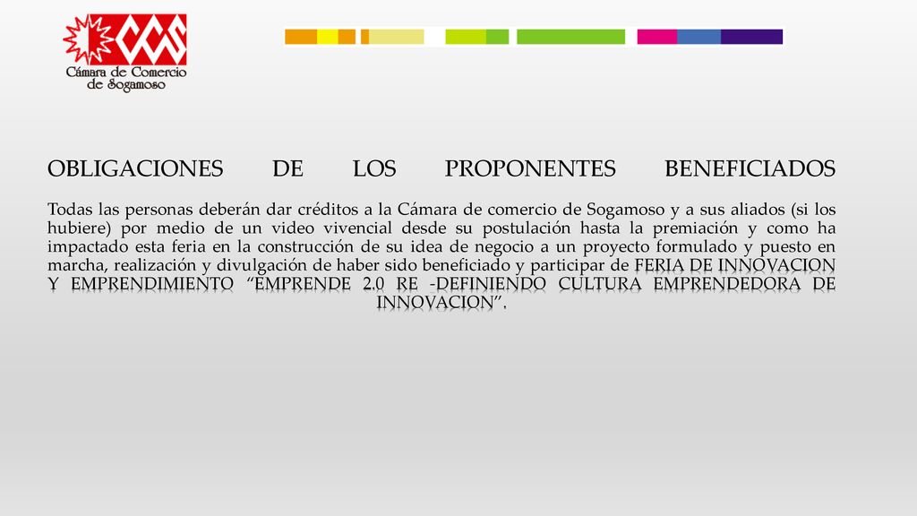 OBLIGACIONES DE LOS PROPONENTES BENEFICIADOS Todas las personas deberán dar créditos a la Cámara de comercio de Sogamoso y a sus aliados (si los hubiere) por medio de un video vivencial desde su postulación hasta la premiación y como ha impactado esta feria en la construcción de su idea de negocio a un proyecto formulado y puesto en marcha, realización y divulgación de haber sido beneficiado y participar de FERIA DE INNOVACION Y EMPRENDIMIENTO EMPRENDE 2.0 RE -DEFINIENDO CULTURA EMPRENDEDORA DE INNOVACION .
