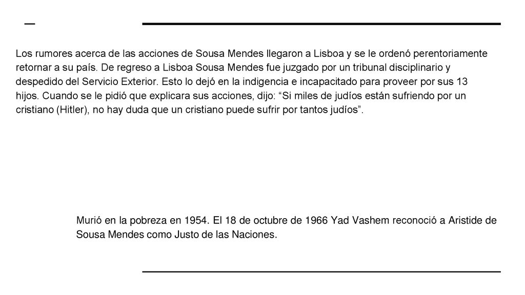 Los rumores acerca de las acciones de Sousa Mendes llegaron a Lisboa y se le ordenó perentoriamente retornar a su país. De regreso a Lisboa Sousa Mendes fue juzgado por un tribunal disciplinario y despedido del Servicio Exterior. Esto lo dejó en la indigencia e incapacitado para proveer por sus 13 hijos. Cuando se le pidió que explicara sus acciones, dijo: Si miles de judíos están sufriendo por un cristiano (Hitler), no hay duda que un cristiano puede sufrir por tantos judíos .