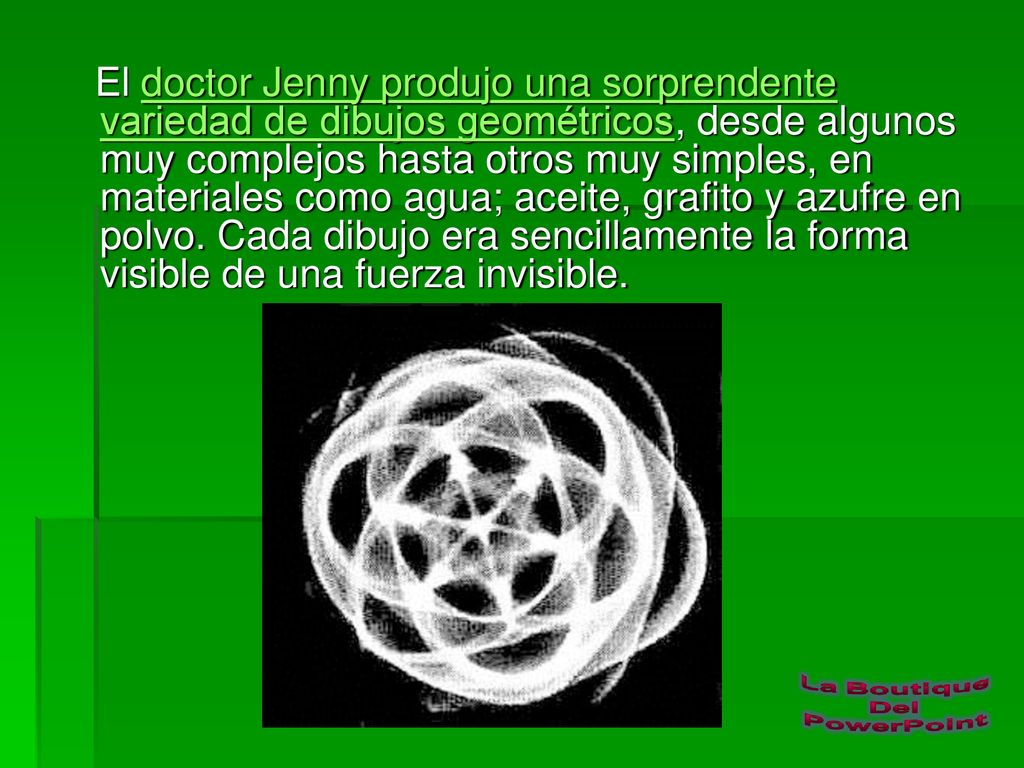 El doctor Jenny produjo una sorprendente variedad de dibujos geométricos, desde algunos muy complejos hasta otros muy simples, en materiales como agua; aceite, grafito y azufre en polvo.