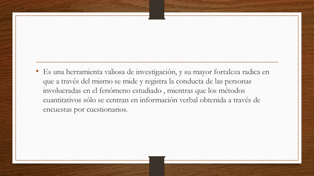 Es una herramienta valiosa de investigación, y su mayor fortaleza radica en que a través del mismo se mide y registra la conducta de las personas involucradas en el fenómeno estudiado , mientras que los métodos cuantitativos sólo se centran en información verbal obtenida a través de encuestas por cuestionarios.