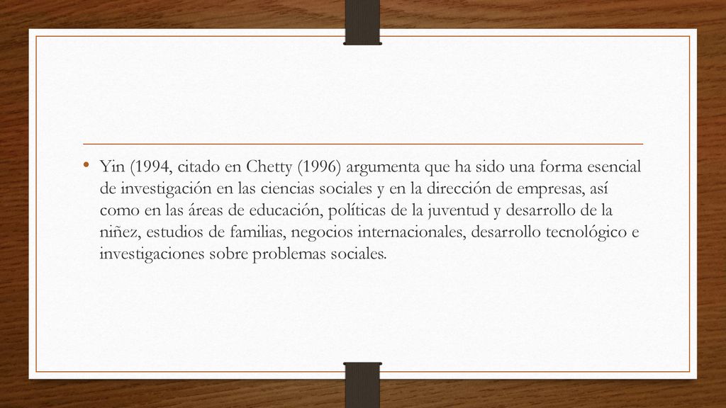 Yin (1994, citado en Chetty (1996) argumenta que ha sido una forma esencial de investigación en las ciencias sociales y en la dirección de empresas, así como en las áreas de educación, políticas de la juventud y desarrollo de la niñez, estudios de familias, negocios internacionales, desarrollo tecnológico e investigaciones sobre problemas sociales.