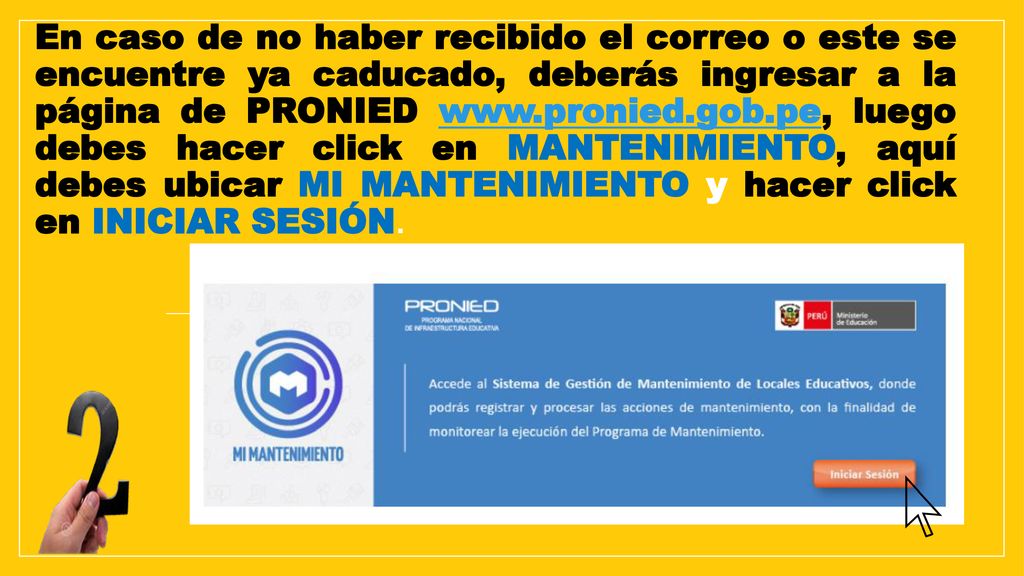 En caso de no haber recibido el correo o este se encuentre ya caducado, deberás ingresar a la página de PRONIED   luego debes hacer click en MANTENIMIENTO, aquí debes ubicar MI MANTENIMIENTO y hacer click en INICIAR SESIÓN.