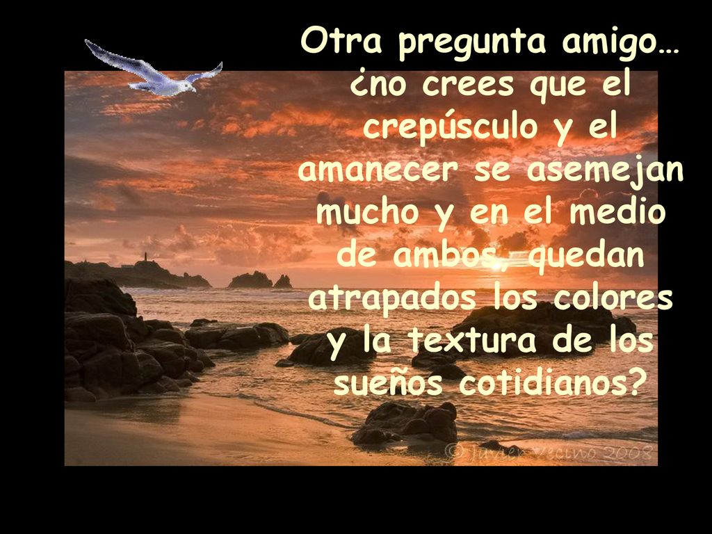 Otra pregunta amigo… ¿no crees que el crepúsculo y el amanecer se asemejan mucho y en el medio de ambos, quedan atrapados los colores y la textura de los sueños cotidianos