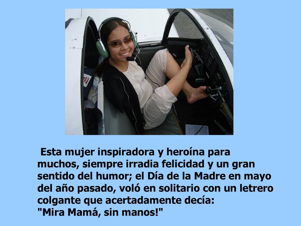 Esta mujer inspiradora y heroína para muchos, siempre irradia felicidad y un gran sentido del humor; el Día de la Madre en mayo del año pasado, voló en solitario con un letrero colgante que acertadamente decía: Mira Mamá, sin manos!