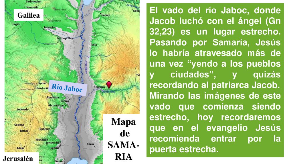 El vado del río Jaboc, donde Jacob luchó con el ángel (Gn 32,23) es un lugar estrecho. Pasando por Samaría, Jesús lo habría atravesado más de una vez yendo a los pueblos y ciudades , y quizás recordando al patriarca Jacob.