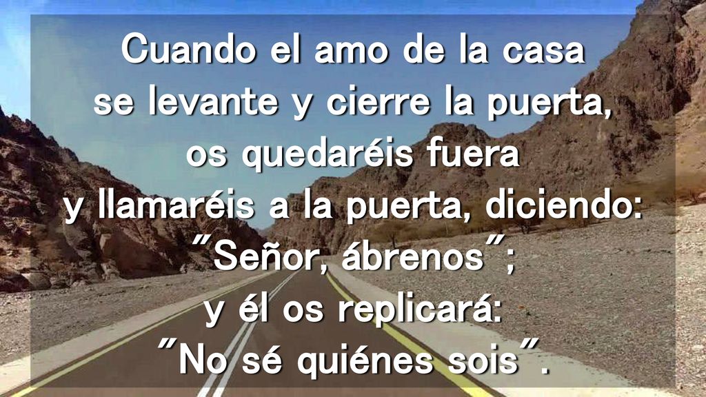 Cuando el amo de la casa se levante y cierre la puerta, os quedaréis fuera y llamaréis a la puerta, diciendo: Señor, ábrenos ; y él os replicará: No sé quiénes sois .