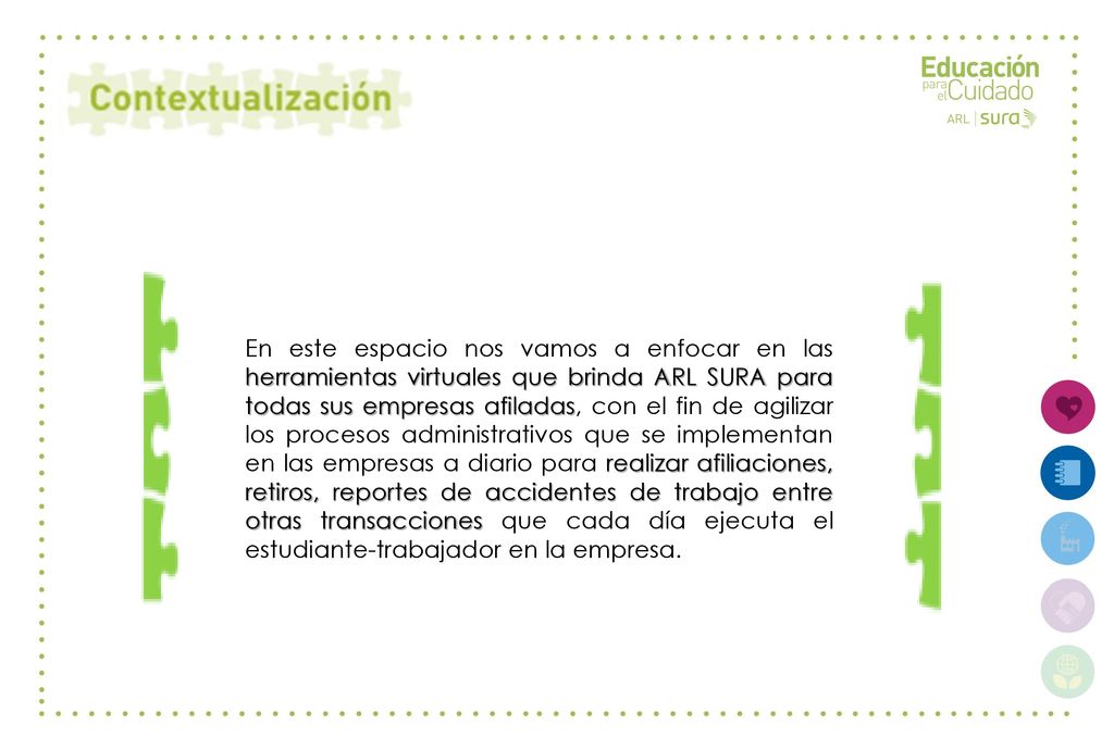 En este espacio nos vamos a enfocar en las herramientas virtuales que brinda ARL SURA para todas sus empresas afiladas, con el fin de agilizar los procesos administrativos que se implementan en las empresas a diario para realizar afiliaciones, retiros, reportes de accidentes de trabajo entre otras transacciones que cada día ejecuta el estudiante-trabajador en la empresa.