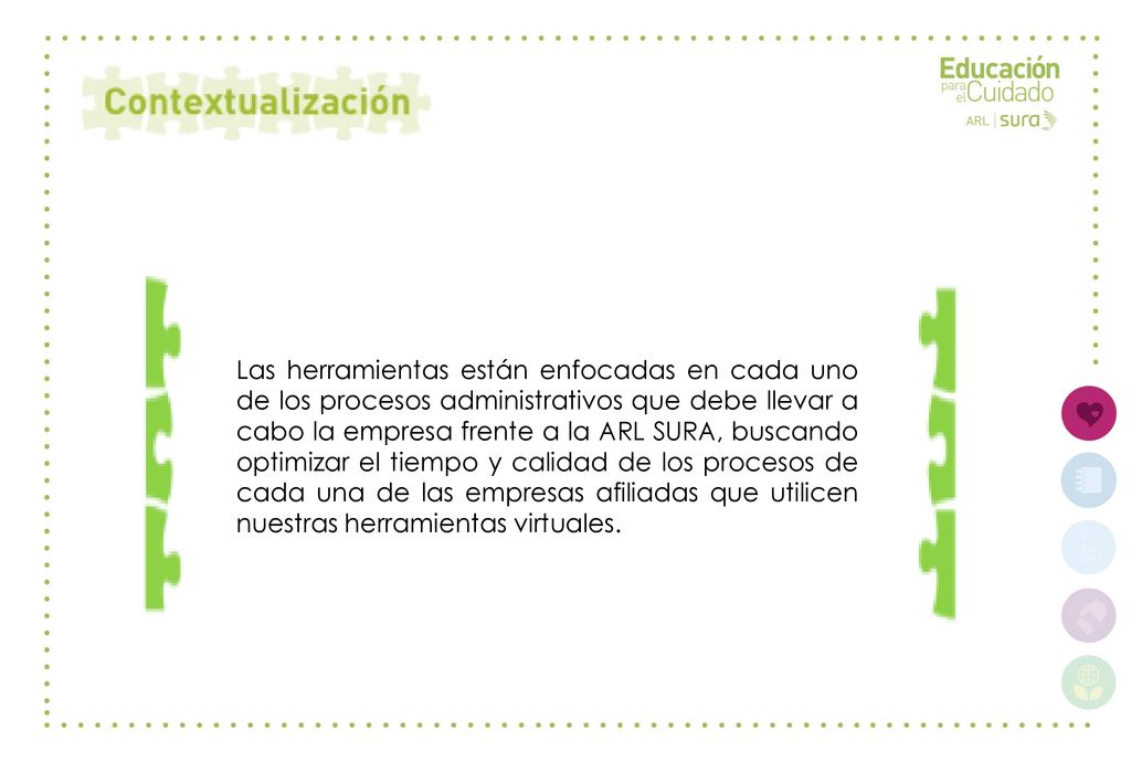 Las herramientas están enfocadas en cada uno de los procesos administrativos que debe llevar a cabo la empresa frente a la ARL SURA, buscando optimizar el tiempo y calidad de los procesos de cada una de las empresas afiliadas que utilicen nuestras herramientas virtuales.