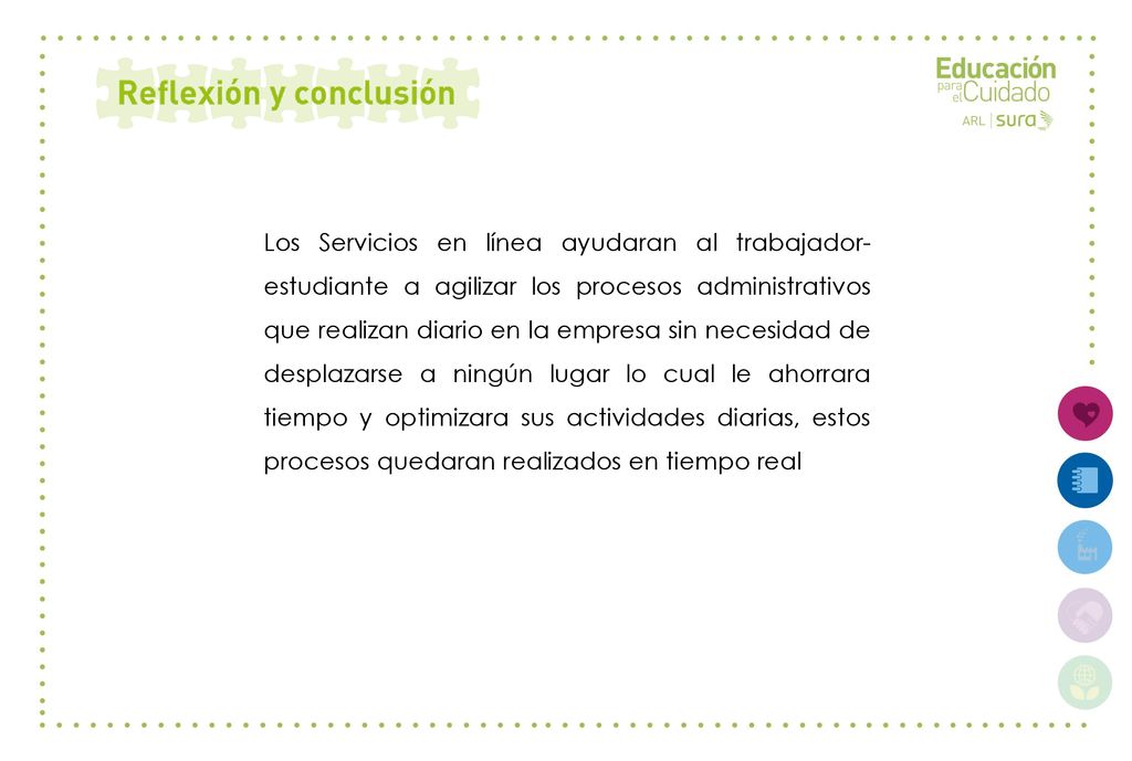 Los Servicios en línea ayudaran al trabajador-estudiante a agilizar los procesos administrativos que realizan diario en la empresa sin necesidad de desplazarse a ningún lugar lo cual le ahorrara tiempo y optimizara sus actividades diarias, estos procesos quedaran realizados en tiempo real