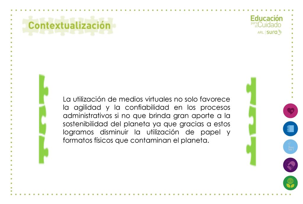 La utilización de medios virtuales no solo favorece la agilidad y la confiabilidad en los procesos administrativos si no que brinda gran aporte a la sostenibilidad del planeta ya que gracias a estos logramos disminuir la utilización de papel y formatos físicos que contaminan el planeta.