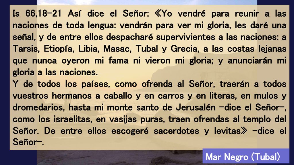 Is 66,18-21 Así dice el Señor: «Yo vendré para reunir a las naciones de toda lengua: vendrán para ver mi gloria, les daré una señal, y de entre ellos despacharé supervivientes a las naciones: a Tarsis, Etiopía, Libia, Masac, Tubal y Grecia, a las costas lejanas que nunca oyeron mi fama ni vieron mi gloria; y anunciarán mi gloria a las naciones.
