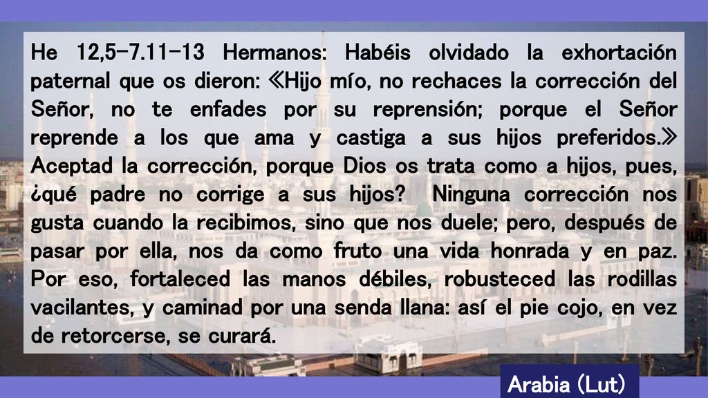 He 12, Hermanos: Habéis olvidado la exhortación paternal que os dieron: «Hijo mío, no rechaces la corrección del Señor, no te enfades por su reprensión; porque el Señor reprende a los que ama y castiga a sus hijos preferidos.» Aceptad la corrección, porque Dios os trata como a hijos, pues, ¿qué padre no corrige a sus hijos Ninguna corrección nos gusta cuando la recibimos, sino que nos duele; pero, después de pasar por ella, nos da como fruto una vida honrada y en paz. Por eso, fortaleced las manos débiles, robusteced las rodillas vacilantes, y caminad por una senda llana: así el pie cojo, en vez de retorcerse, se curará.
