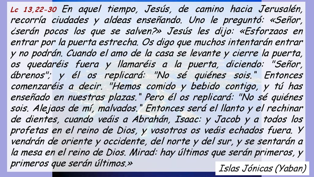 Lc 13,22-30 En aquel tiempo, Jesús, de camino hacia Jerusalén, recorría ciudades y aldeas enseñando. Uno le preguntó: «Señor, ¿serán pocos los que se salven » Jesús les dijo: «Esforzaos en entrar por la puerta estrecha. Os digo que muchos intentarán entrar y no podrán. Cuando el amo de la casa se levante y cierre la puerta, os quedaréis fuera y llamaréis a la puerta, diciendo: Señor, ábrenos ; y él os replicará: No sé quiénes sois. Entonces comenzaréis a decir. Hemos comido y bebido contigo, y tú has enseñado en nuestras plazas. Pero él os replicará: No sé quiénes sois. Alejaos de mí, malvados. Entonces será el llanto y el rechinar de dientes, cuando veáis a Abrahán, Isaac: y Jacob y a todos los profetas en el reino de Dios, y vosotros os veáis echados fuera. Y vendrán de oriente y occidente, del norte y del sur, y se sentarán a la mesa en el reino de Dios. Mirad: hay últimos que serán primeros, y primeros que serán últimos.»