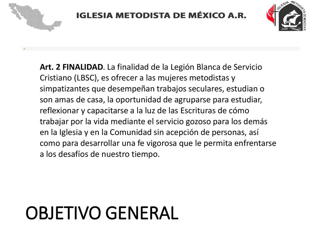 Art. 2 FINALIDAD. La finalidad de la Legión Blanca de Servicio Cristiano (LBSC), es ofrecer a las mujeres metodistas y simpatizantes que desempeñan trabajos seculares, estudian o son amas de casa, la oportunidad de agruparse para estudiar, reflexionar y capacitarse a la luz de las Escrituras de cómo trabajar por la vida mediante el servicio gozoso para los demás en la Iglesia y en la Comunidad sin acepción de personas, así como para desarrollar una fe vigorosa que le permita enfrentarse a los desafíos de nuestro tiempo.