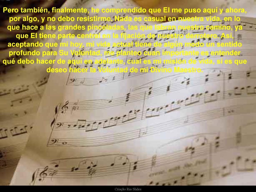 Pero también, finalmente, he comprendido que El me puso aquí y ahora, por algo, y no debo resistirme. Nada es casual en nuestra vida, en lo que hace a las grandes pinceladas, las que labran nuestro camino, ya que El tiene parte central en la fijación de nuestro derrotero. Así, aceptando que mi hoy, mi vida actual tiene de algún modo un sentido profundo para Su Voluntad, me planteo cuan importante es entender qué debo hacer de aquí en adelante, cual es mi misión de vida, si es que deseo hacer la Voluntad de mi Divino Maestro.