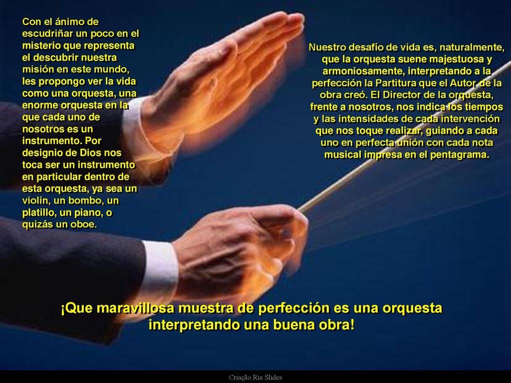 Con el ánimo de escudriñar un poco en el misterio que representa el descubrir nuestra misión en este mundo, les propongo ver la vida como una orquesta, una enorme orquesta en la que cada uno de nosotros es un instrumento. Por designio de Dios nos toca ser un instrumento en particular dentro de esta orquesta, ya sea un violín, un bombo, un platillo, un piano, o quizás un oboe.
