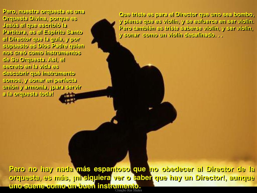 Pero, nuestra orquesta es una Orquesta Divina, porque es Jesús el que escribió la Partitura, es el Espíritu Santo el Director que la guía, y por supuesto es Dios Padre quien nos creó como instrumentos de Su Orquesta. Así, el secreto en la vida es descubrir qué instrumento somos, y sonar en perfecta unión y armonía, ¡para servir a la orquesta toda!