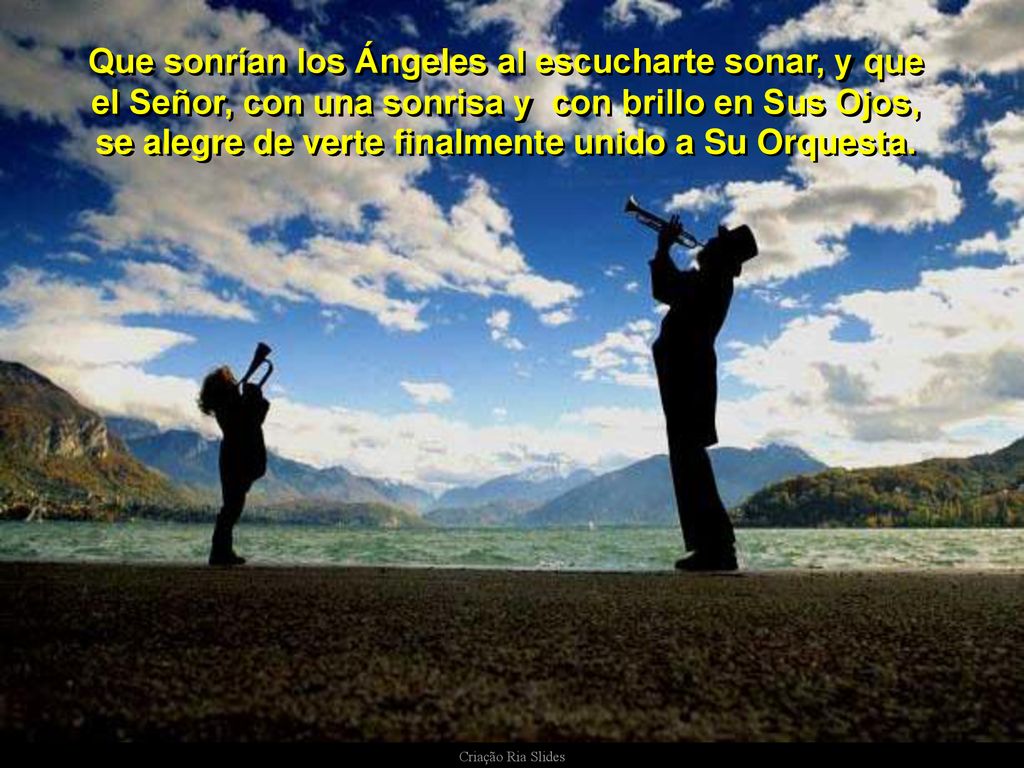 Que sonrían los Ángeles al escucharte sonar, y que el Señor, con una sonrisa y con brillo en Sus Ojos, se alegre de verte finalmente unido a Su Orquesta.