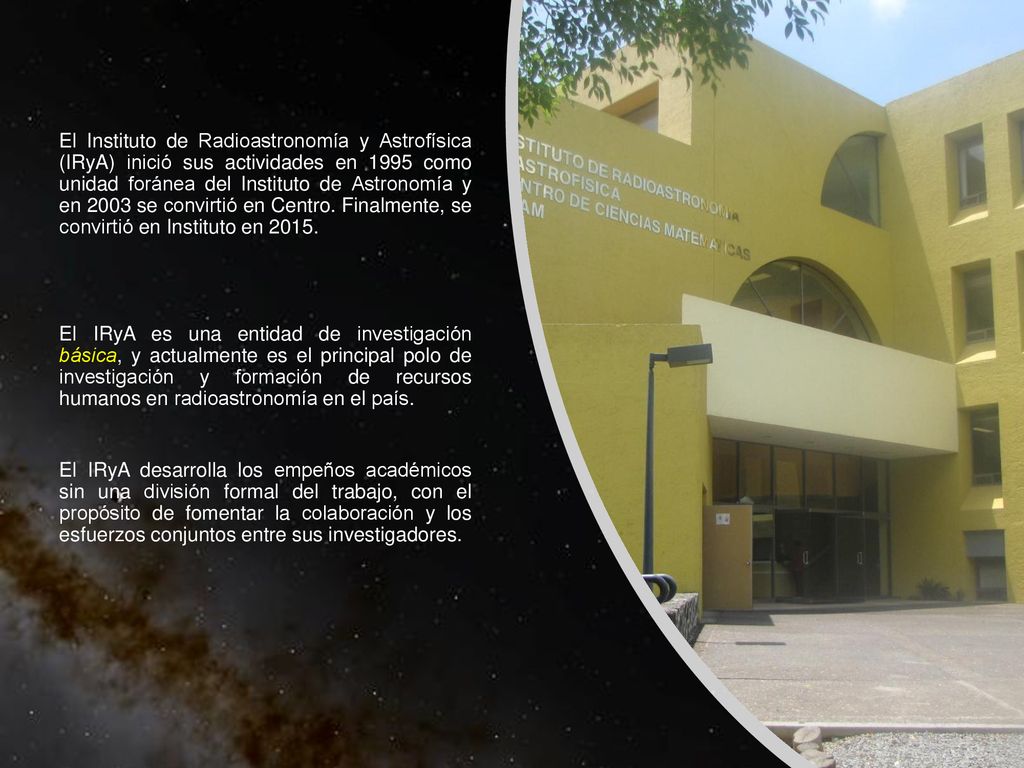 El Instituto de Radioastronomía y Astrofísica (IRyA) inició sus actividades en 1995 como unidad foránea del Instituto de Astronomía y en 2003 se convirtió en Centro.