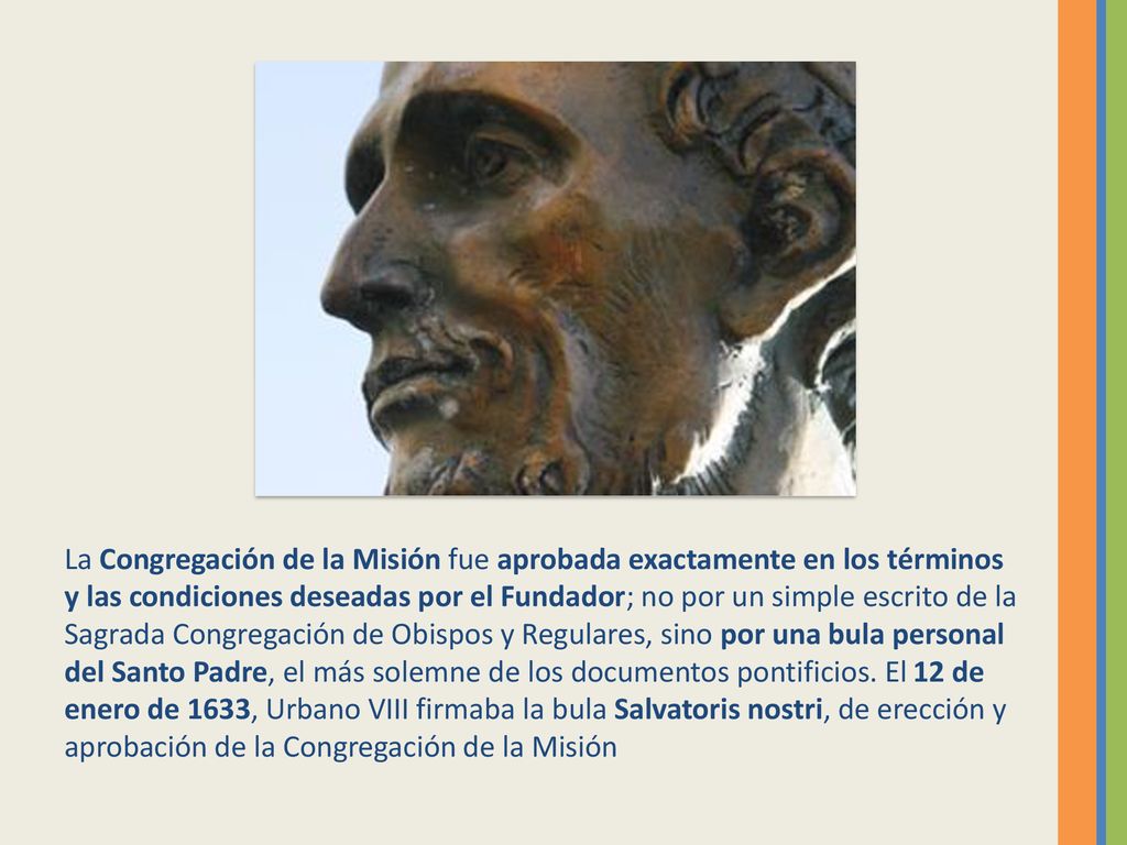 La Congregación de la Misión fue aprobada exactamente en los términos y las condiciones deseadas por el Fundador; no por un simple escrito de la Sagrada Congregación de Obispos y Regulares, sino por una bula personal del Santo Padre, el más solemne de los documentos pontificios.
